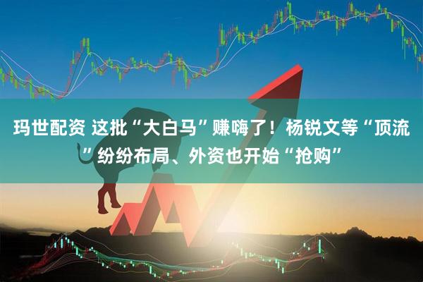 玛世配资 这批“大白马”赚嗨了！杨锐文等“顶流”纷纷布局、外资也开始“抢购”