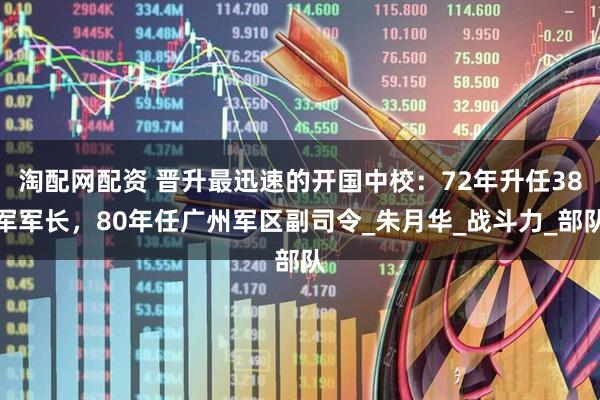 淘配网配资 晋升最迅速的开国中校：72年升任38军军长，80年任广州军区副司令_朱月华_战斗力_部队