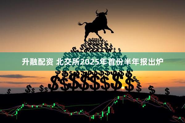 升融配资 北交所2025年首份半年报出炉