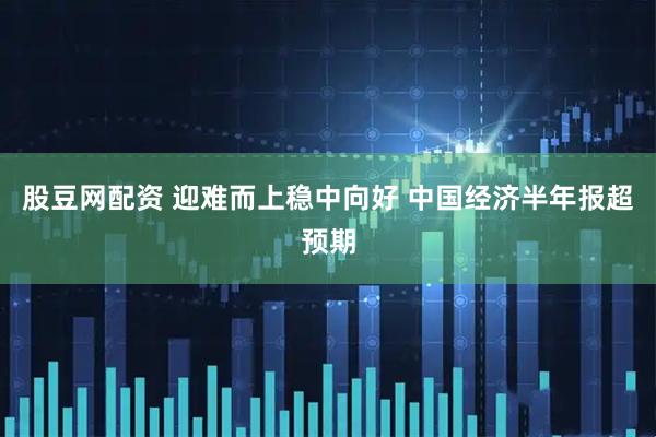 股豆网配资 迎难而上稳中向好 中国经济半年报超预期